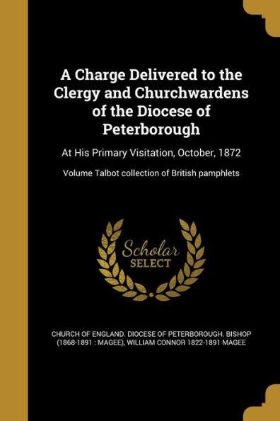 A Charge Delivered To The Clergy And Churchwardens Of The Diocese Of Peterborough: At His Primary Visitation, October, 1872; Volume Talbot Collection Of British Pamphlets
