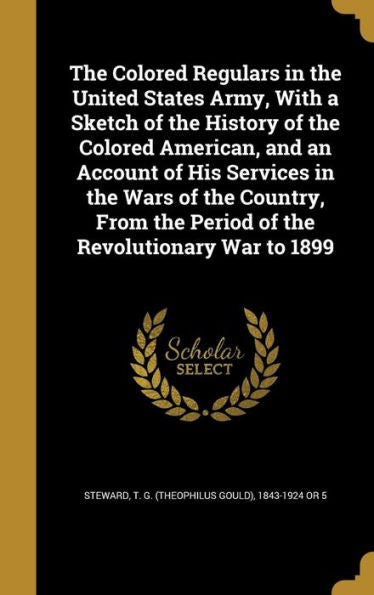 The Colored Regulars In The United States Army, With A Sketch Of The History Of The Colored American, And An Account Of His Services In The Wars Of ... The Period Of The Revolutionary War To 1899