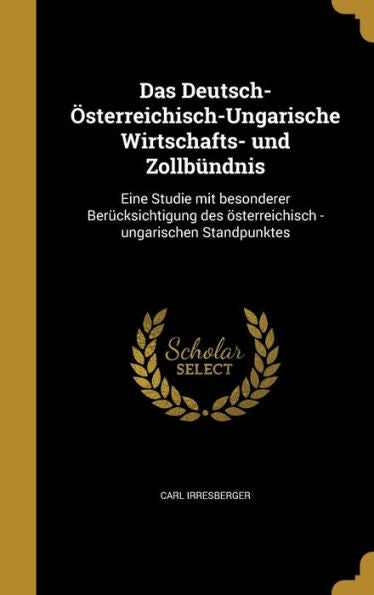 Das Deutsch-Osterreichisch-Ungarische Wirtschafts- Und Zollb?dnis: Eine Studie Mit Besonderer Ber?ksichtigung Des Osterreichisch -Ungarischen Standpunktes (German Edition)