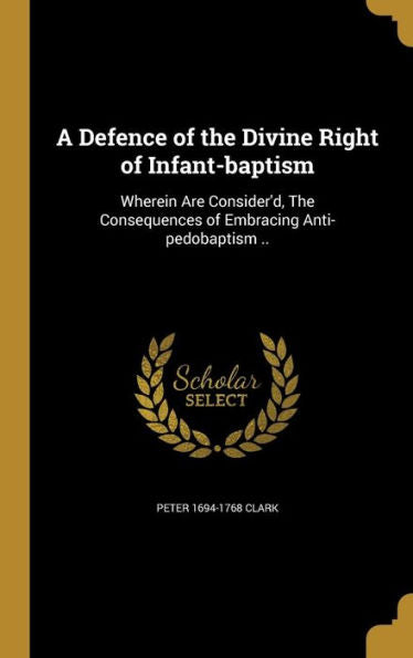 A Defence Of The Divine Right Of Infant-Baptism: Wherein Are Consider'D, The Consequences Of Embracing Anti-Pedobaptism ..