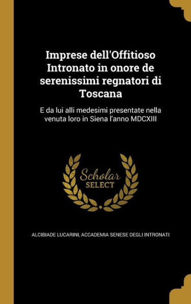 Imprese Dell'Offitioso Intronato In Onore De Serenissimi Regnatori Di Toscana: E Da Lui Alli Medesimi Presentate Nella Venuta Loro In Siena L'Anno Mdcxiii (Italian Edition)