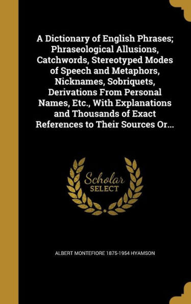 A Dictionary Of English Phrases; Phraseological Allusions, Catchwords, Stereotyped Modes Of Speech And Metaphors, Nicknames, Sobriquets, Derivations ... Of Exact References To Their Sources Or...