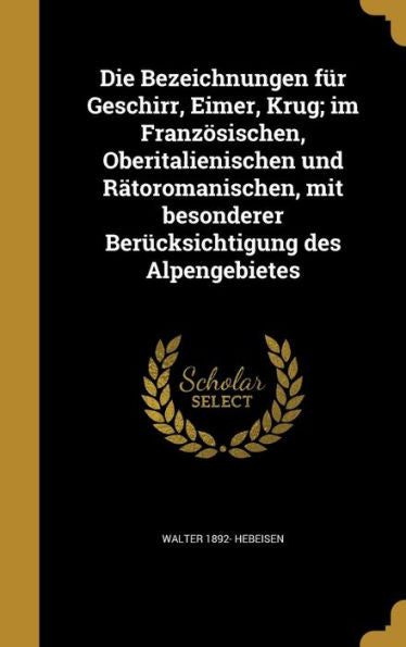 Die Bezeichnungen Fur Geschirr, Eimer, Krug; Im Franzosischen, Oberitalienischen Und Ratoromanischen, Mit Besonderer Ber?ksichtigung Des Alpengebietes (German Edition)