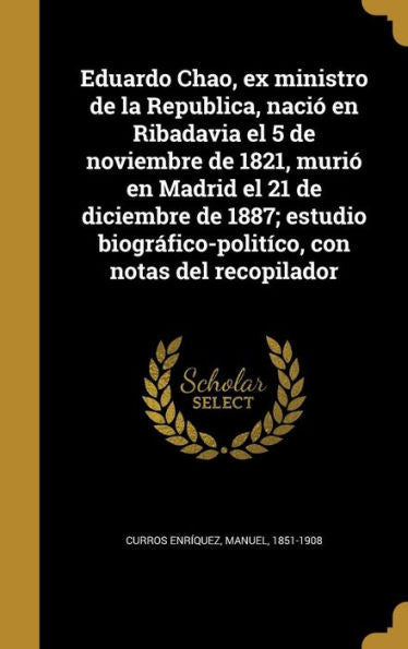 Eduardo Chao, Ex Ministro De La Republica, Naci?En Ribadavia El 5 De Noviembre De 1821, Muri?En Madrid El 21 De Diciembre De 1887; Estudio ... Con Notas Del Recopilador (Spanish Edition)