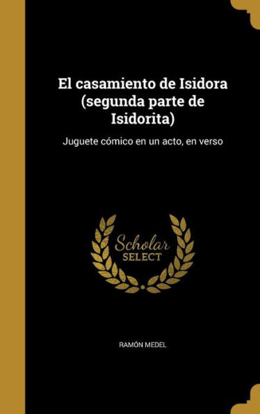 El Casamiento De Isidora (Segunda Parte De Isidorita): Juguete C?ico En Un Acto, En Verso (Spanish Edition)