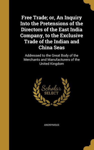 Free Trade; Or, An Inquiry Into The Pretensions Of The Directors Of The East India Company, To The Exclusive Trade Of The Indian And China Seas: ... And Manufacturers Of The United Kingdom