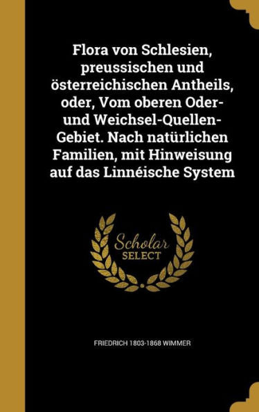 Flora Von Schlesien, Preussischen Und Osterreichischen Antheils, Oder, Vom Oberen Oder- Und Weichsel-Quellen-Gebiet. Nach Naturlichen Familien, Mit ... Auf Das Linn?sche System (German Edition)