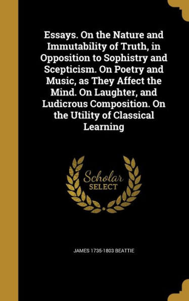 Essays. On The Nature And Immutability Of Truth, In Opposition To Sophistry And Scepticism. On Poetry And Music, As They Affect The Mind. On Laughter, ... On The Utility Of Classical Learning