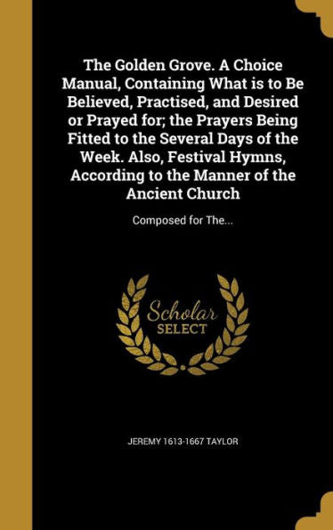 The Golden Grove. A Choice Manual, Containing What Is To Be Believed, Practised, And Desired Or Prayed For; The Prayers Being Fitted To The Several ... Of The Ancient Church: Composed For The...