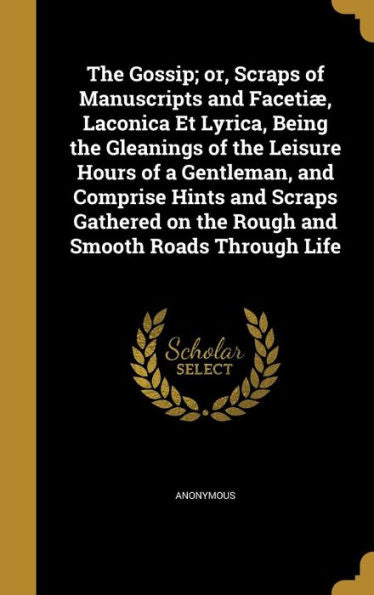 The Gossip; Or, Scraps Of Manuscripts And Faceti? Laconica Et Lyrica, Being The Gleanings Of The Leisure Hours Of A Gentleman, And Comprise Hints And ... On The Rough And Smooth Roads Through Life