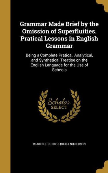 Grammar Made Brief By The Omission Of Superfluities. Pratical Lessons In English Grammar: Being A Complete Pratical, Analytical, And Synthetical Treatise On The English Language For The Use Of Schools