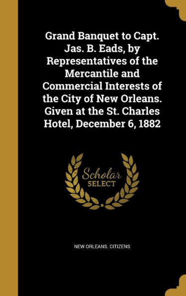 Grand Banquet To Capt. Jas. B. Eads, By Representatives Of The Mercantile And Commercial Interests Of The City Of New Orleans. Given At The St. Charles Hotel, December 6, 1882