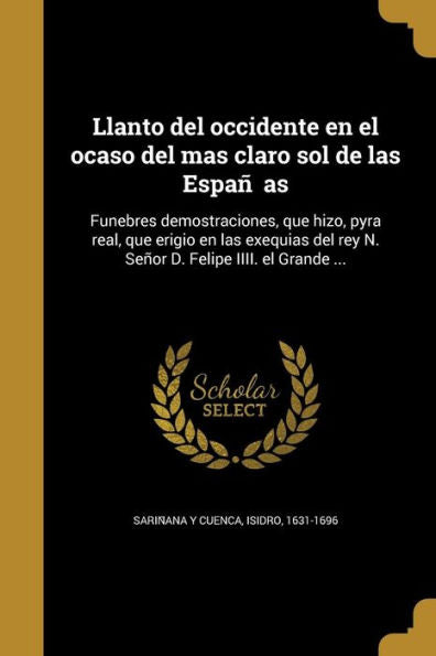 Llanto Del Occidente En El Ocaso Del Mas Claro Sol De Las Espan~As: Funebres Demostraciones, Que Hizo, Pyra Real, Que Erigio En Las Exequias Del ... Felipe Iiii. El Grande ... (Spanish Edition)