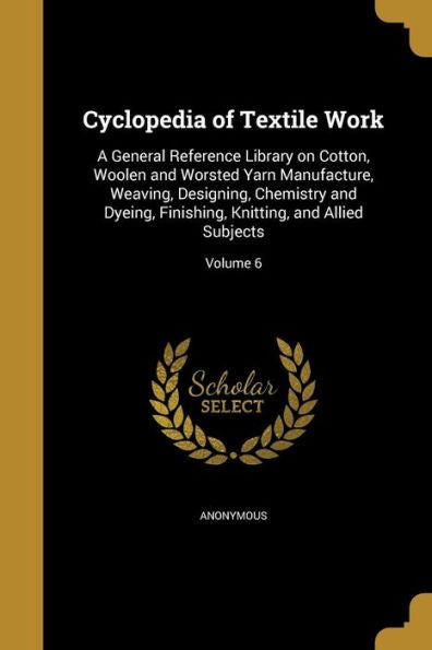 Cyclopedia Of Textile Work: A General Reference Library On Cotton, Woolen And Worsted Yarn Manufacture, Weaving, Designing, Chemistry And Dyeing, Finishing, Knitting, And Allied Subjects; Volume 6