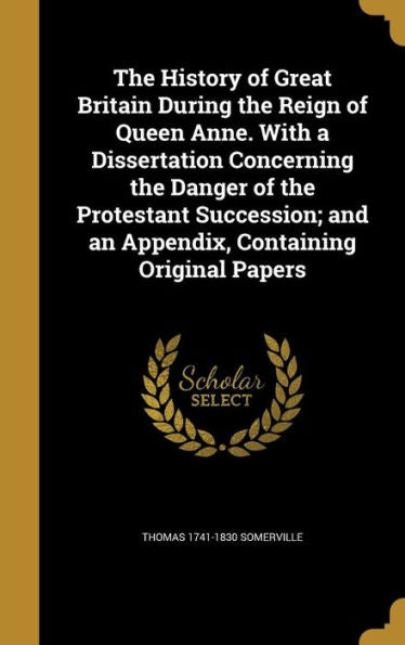 The History Of Great Britain During The Reign Of Queen Anne. With A Dissertation Concerning The Danger Of The Protestant Succession; And An Appendix, Containing Original Papers