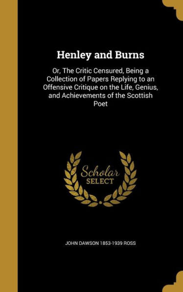 Henley And Burns: Or, The Critic Censured, Being A Collection Of Papers Replying To An Offensive Critique On The Life, Genius, And Achievements Of The Scottish Poet