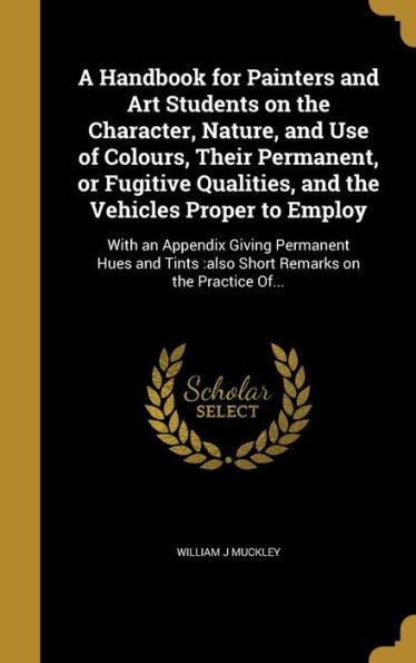A Handbook For Painters And Art Students On The Character, Nature, And Use Of Colours, Their Permanent, Or Fugitive Qualities, And The Vehicles Proper ... Also Short Remarks On The Practice Of...
