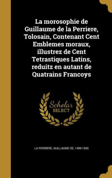 La Morosophie De Guillaume De La Perriere, Tolosain, Contenant Cent Emblemes Moraux, Illustrez De Cent Tetrastiques Latins, Reduitz En Autant De Quatrains Franc?ys (French Edition)