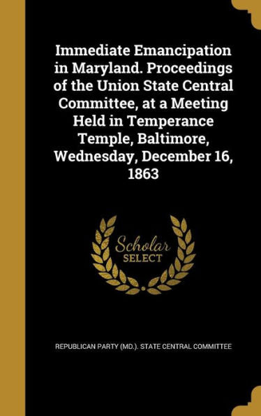 Immediate Emancipation In Maryland. Proceedings Of The Union State Central Committee, At A Meeting Held In Temperance Temple, Baltimore, Wednesday, December 16, 1863