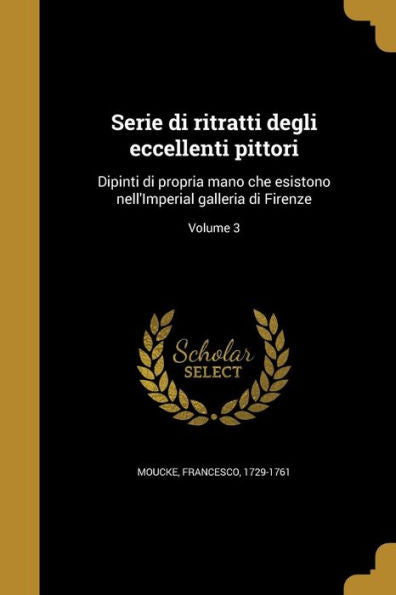 Serie Di Ritratti Degli Eccellenti Pittori: Dipinti Di Propria Mano Che Esistono Nell'Imperial Galleria Di Firenze; Volume 3 (Italian Edition)