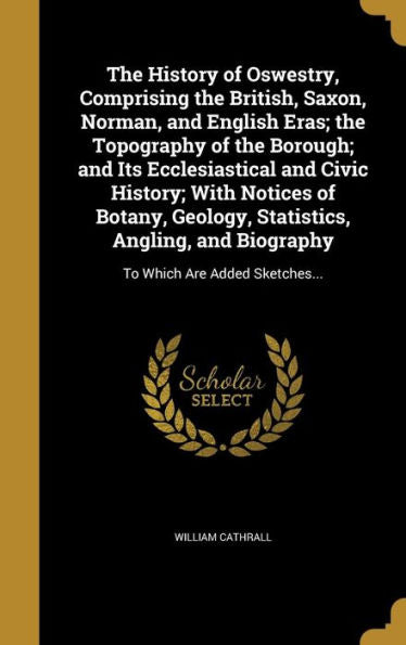 The History Of Oswestry, Comprising The British, Saxon, Norman, And English Eras; The Topography Of The Borough; And Its Ecclesiastical And Civic ... And Biography: To Which Are Added Sketches...
