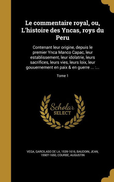 Le Commentaire Royal, Ou, L'Histoire Des Yncas, Roys Du Peru: Contenant Leur Origine, Depuis Le Premier Ynca Manco Capac, Leur Establissement, Leur ... & En Guerre ...: ...; Tome 1 (French Edition)