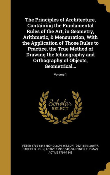The Principles Of Architecture, Containing The Fundamental Rules Of The Art, In Geometry, Arithmetic, & Mensuration, With The Application Of Those ... Of Objects, Geometrical...; Volume