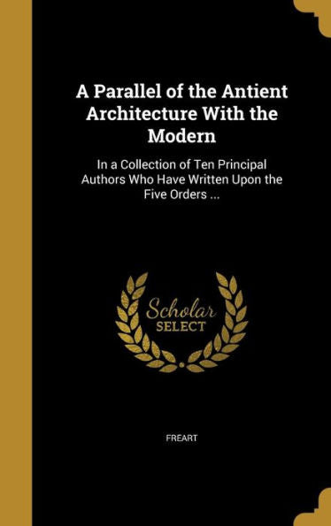 A Parallel Of The Antient Architecture With The Modern: In A Collection Of Ten Principal Authors Who Have Written Upon The Five Orders ...