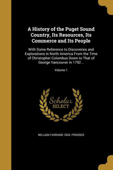 A History Of The Puget Sound Country, Its Resources, Its Commerce And Its People: With Some Reference To Discoveries And Explorations In North America ... That Of George Vancouver In 1792 ..; Volume 1