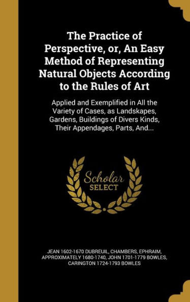 The Practice Of Perspective, Or, An Easy Method Of Representing Natural Objects According To The Rules Of Art: Applied And Exemplified In All The ... Divers Kinds, Their Appendages, Parts, And...