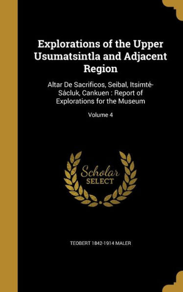 Explorations Of The Upper Usumatsintla And Adjacent Region: Altar De Sacrificos, Seibal, Itsimte?Sa?luk, Cankuen: Report Of Explorations For The Museum; Volume 4