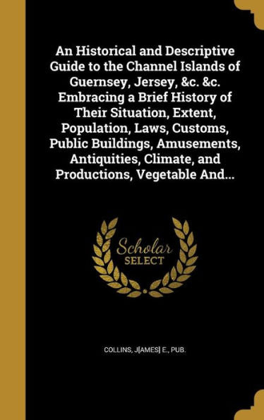 An Historical And Descriptive Guide To The Channel Islands Of Guernsey, Jersey, &C. &C. Embracing A Brief History Of Their Situation, Extent, ... Climate, And Productions, Vegetable And...