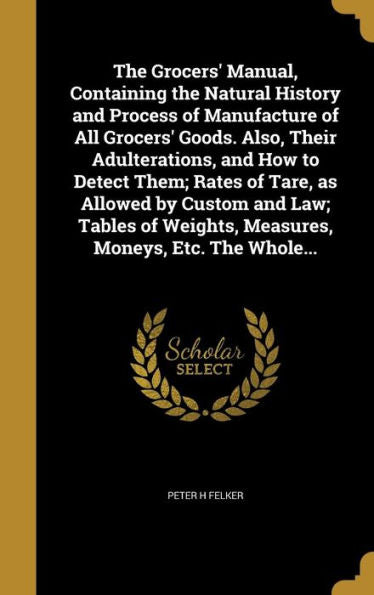 The Grocers' Manual, Containing The Natural History And Process Of Manufacture Of All Grocers' Goods. Also, Their Adulterations, And How To Detect ... Weights, Measures, Moneys, Etc. The Whole...