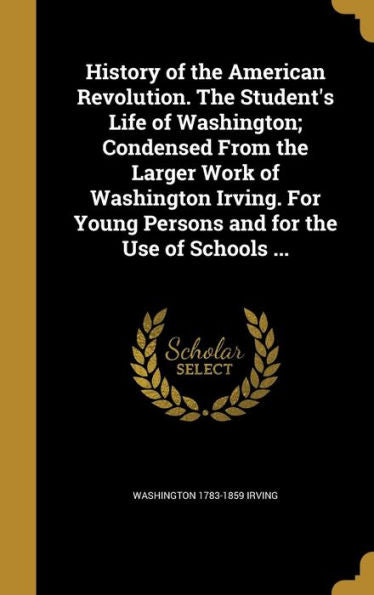 History Of The American Revolution. The Student's Life Of Washington; Condensed From The Larger Work Of Washington Irving. For Young Persons And For The Use Of Schools ...