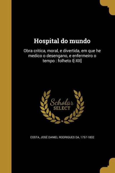 Hospital Do Mundo: Obra Critica, Moral, E Divertida, Em Que He Medico O Desengano, E Enfermeiro O Tempo: Folheto I[-Xii] (Portuguese Edition)