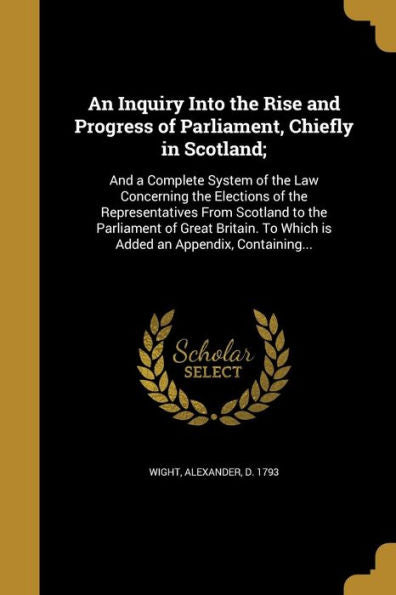 An Inquiry Into The Rise And Progress Of Parliament, Chiefly In Scotland;: And A Complete System Of The Law Concerning The Elections Of The ... To Which Is Added An Appendix, Containing...