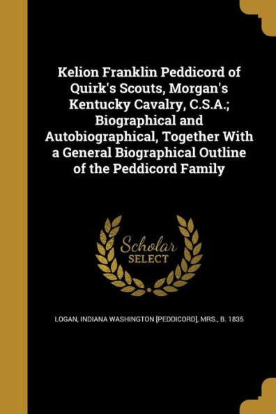 Kelion Franklin Peddicord Of Quirk's Scouts, Morgan's Kentucky Cavalry, C.S.A.; Biographical And Autobiographical, Together With A General Biographical Outline Of The Peddicord Family