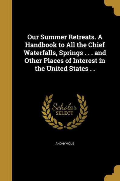 Our Summer Retreats. A Handbook To All The Chief Waterfalls, Springs . . . And Other Places Of Interest In The United States . .