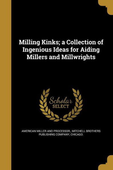 Milling Kinks; A Collection Of Ingenious Ideas For Aiding Millers And Millwrights