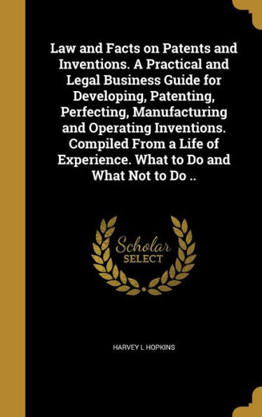Law And Facts On Patents And Inventions. A Practical And Legal Business Guide For Developing, Patenting, Perfecting, Manufacturing And Operating ... Experience. What To Do And What Not To Do ..