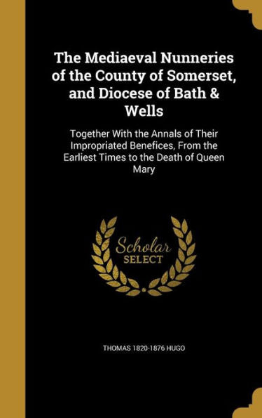 The Mediaeval Nunneries Of The County Of Somerset, And Diocese Of Bath & Wells: Together With The Annals Of Their Impropriated Benefices, From The Earliest Times To The Death Of Queen Mary