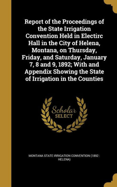 Report Of The Proceedings Of The State Irrigation Convention Held In Electirc Hall In The City Of Helena, Montana, On Thursday, Friday, And Saturday, ... The State Of Irrigation In The Counties