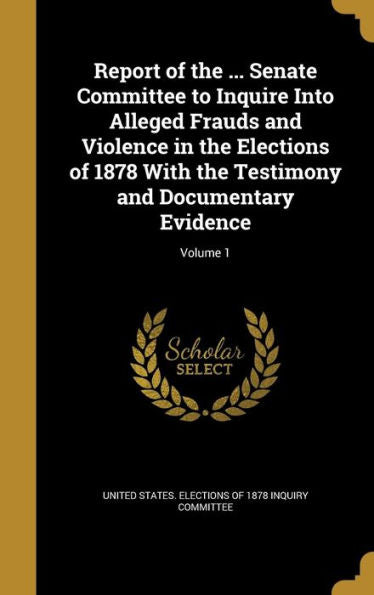 Report Of The ... Senate Committee To Inquire Into Alleged Frauds And Violence In The Elections Of 1878 With The Testimony And Documentary Evidence; Volume 1