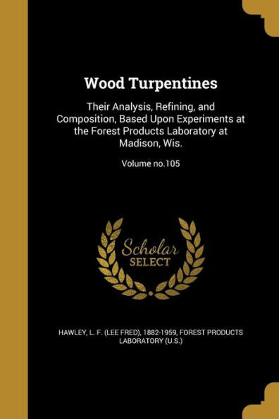 Wood Turpentines: Their Analysis, Refining, And Composition, Based Upon Experiments At The Forest Products Laboratory At Madison, Wis.; Volume No.105