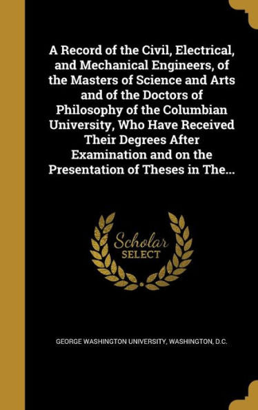 A Record Of The Civil, Electrical, And Mechanical Engineers, Of The Masters Of Science And Arts And Of The Doctors Of Philosophy Of The Columbian ... And On The Presentation Of Theses In The...
