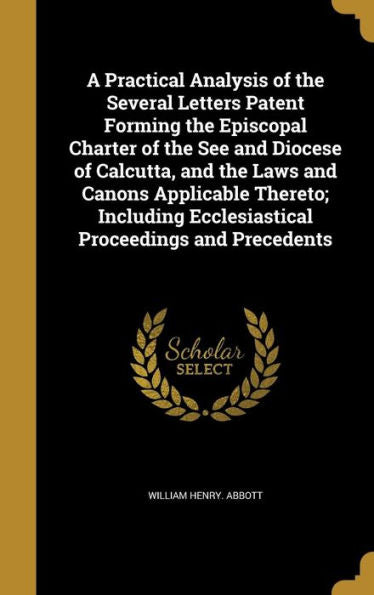 A Practical Analysis Of The Several Letters Patent Forming The Episcopal Charter Of The See And Diocese Of Calcutta, And The Laws And Canons ... Ecclesiastical Proceedings And Precedents