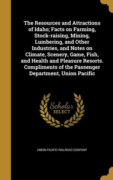 The Resources And Attractions Of Idaho; Facts On Farming, Stock-Raising, Mining, Lumbering, And Other Industries, And Notes On Climate, Scenery, Game, ... Of The Passenger Department, Union Pacific