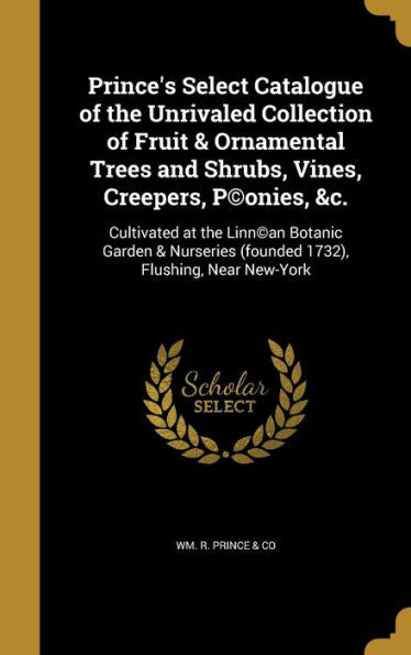 Prince's Select Catalogue Of The Unrivaled Collection Of Fruit & Ornamental Trees And Shrubs, Vines, Creepers, P(C)Onies, &C.: Cultivated At The ... (Founded 1732), Flushing, Near New-York