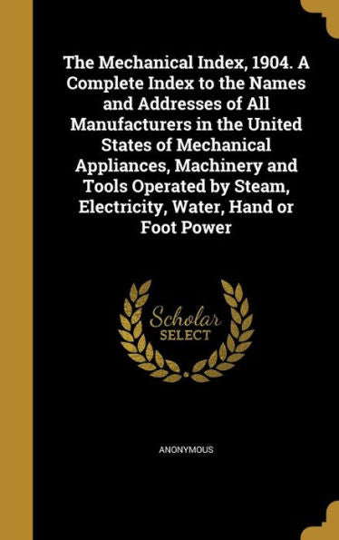 The Mechanical Index, 1904. A Complete Index To The Names And Addresses Of All Manufacturers In The United States Of Mechanical Appliances, Machinery ... Steam, Electricity, Water, Hand Or Foot Power