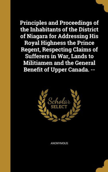 Principles And Proceedings Of The Inhabitants Of The District Of Niagara For Addressing His Royal Highness The Prince Regent, Respecting Claims Of ... And The General Benefit Of Upper Canada. --